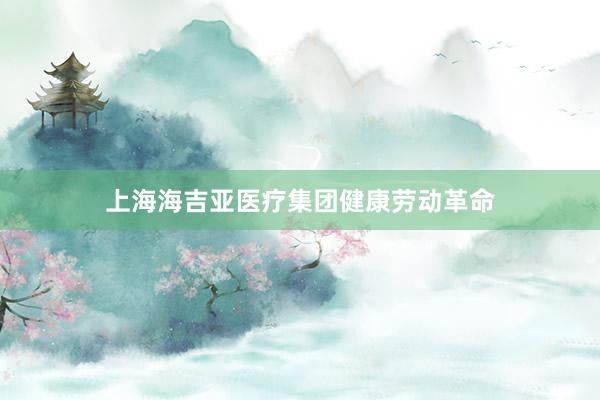 上海海吉亚医疗集团健康劳动革命
